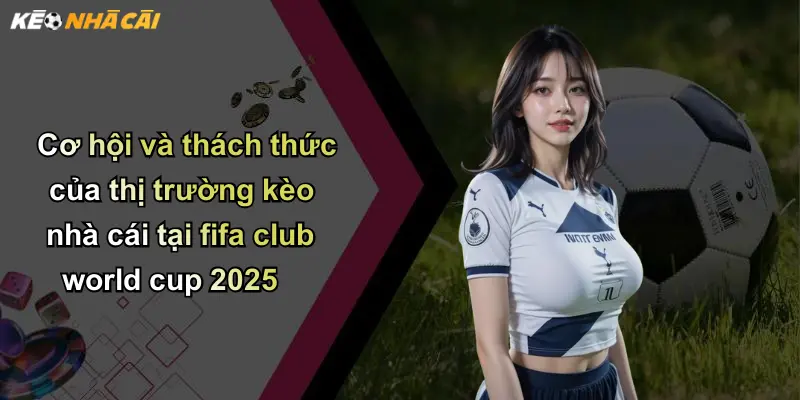 Cơ hội và thách thức của thị trường kèo nhà cái tại fifa club world cup 2025