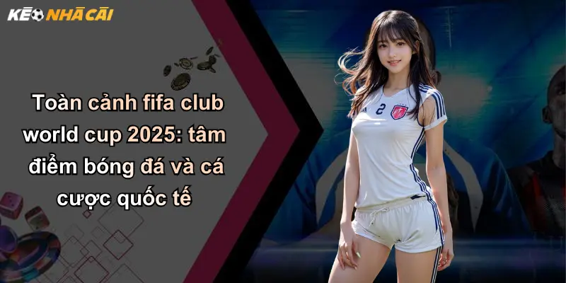 Toàn cảnh fifa club world cup 2025: tâm điểm bóng đá và cá cược quốc tế