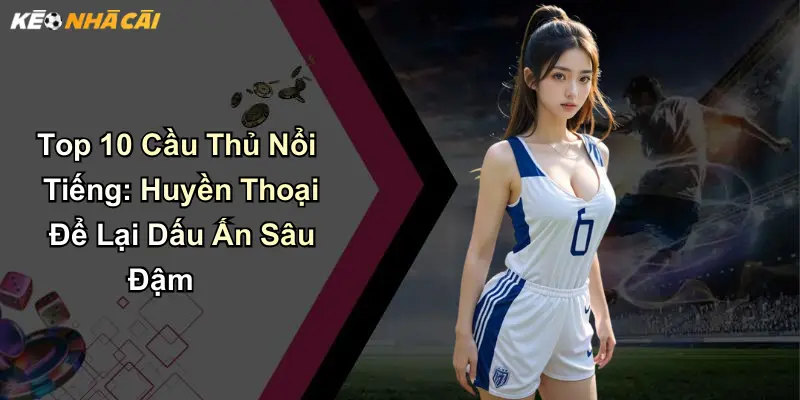 Top 10 Cầu Thủ Nổi Tiếng: Huyền Thoại Để Lại Dấu Ấn Sâu Đậm